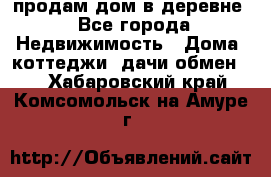 продам дом в деревне - Все города Недвижимость » Дома, коттеджи, дачи обмен   . Хабаровский край,Комсомольск-на-Амуре г.